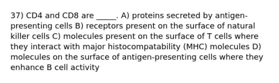 37) CD4 and CD8 are _____. A) proteins secreted by antigen-presenting cells B) receptors present on the surface of natural killer cells C) molecules present on the surface of T cells where they interact with major histocompatability (MHC) molecules D) molecules on the surface of antigen-presenting cells where they enhance B cell activity