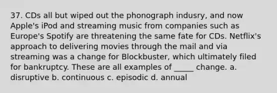37. CDs all but wiped out the phonograph indusry, and now Apple's iPod and streaming music from companies such as Europe's Spotify are threatening the same fate for CDs. Netflix's approach to delivering movies through the mail and via streaming was a change for Blockbuster, which ultimately filed for bankruptcy. These are all examples of _____ change. a. disruptive b. continuous c. episodic d. annual