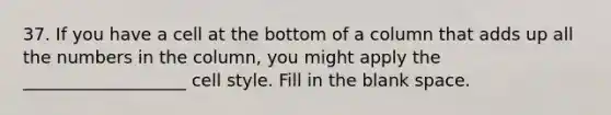 37. If you have a cell at the bottom of a column that adds up all the numbers in the column, you might apply the ___________________ cell style. Fill in the blank space.