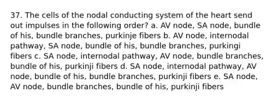 37. The cells of the nodal conducting system of the heart send out impulses in the following order? a. AV node, SA node, bundle of his, bundle branches, purkinje fibers b. AV node, internodal pathway, SA node, bundle of his, bundle branches, purkingi fibers c. SA node, internodal pathway, AV node, bundle branches, bundle of his, purkinji fibers d. SA node, internodal pathway, AV node, bundle of his, bundle branches, purkinji fibers e. SA node, AV node, bundle branches, bundle of his, purkinji fibers