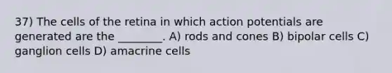 37) The cells of the retina in which action potentials are generated are the ________. A) rods and cones B) bipolar cells C) ganglion cells D) amacrine cells