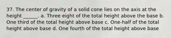 37. The center of gravity of a solid cone lies on the axis at the height ______. a. Three eight of the total height above the base b. One third of the total height above base c. One-half of the total height above base d. One fourth of the total height above base