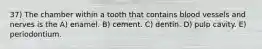 37) The chamber within a tooth that contains blood vessels and nerves is the A) enamel. B) cement. C) dentin. D) pulp cavity. E) periodontium.