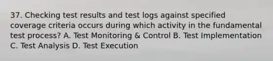 37. Checking test results and test logs against specified coverage criteria occurs during which activity in the fundamental test process? A. Test Monitoring & Control B. Test Implementation C. Test Analysis D. Test Execution