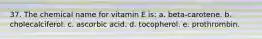 37. The chemical name for vitamin E is: a. beta-carotene. b. cholecalciferol. c. ascorbic acid. d. tocopherol. e. prothrombin.