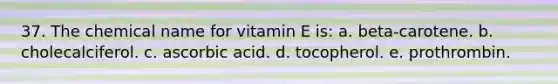 37. The chemical name for vitamin E is: a. beta-carotene. b. cholecalciferol. c. ascorbic acid. d. tocopherol. e. prothrombin.