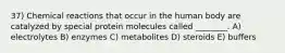 37) Chemical reactions that occur in the human body are catalyzed by special protein molecules called ________. A) electrolytes B) enzymes C) metabolites D) steroids E) buffers