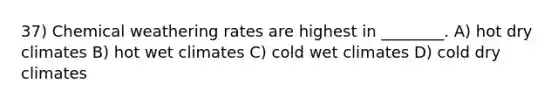 37) Chemical weathering rates are highest in ________. A) hot dry climates B) hot wet climates C) cold wet climates D) cold dry climates