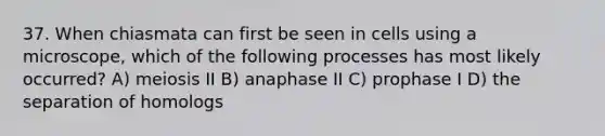 37. When chiasmata can first be seen in cells using a microscope, which of the following processes has most likely occurred? A) meiosis II B) anaphase II C) prophase I D) the separation of homologs