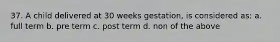 37. A child delivered at 30 weeks gestation, is considered as: a. full term b. pre term c. post term d. non of the above