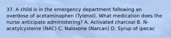 37. A child is in the emergency department following an overdose of acetaminophen (Tylenol). What medication does the nurse anticipate administering? A. Activated charcoal B. N-acetylcysteine (NAC) C. Naloxone (Narcan) D. Syrup of ipecac