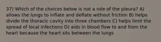 37) Which of the choices below is not a role of the pleura? A) allows the lungs to inflate and deflate without friction B) helps divide the thoracic cavity into three chambers C) helps limit the spread of local infections D) aids in blood flow to and from the heart because the heart sits between the lungs