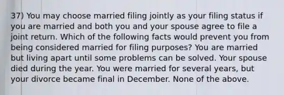 37) You may choose married filing jointly as your filing status if you are married and both you and your spouse agree to file a joint return. Which of the following facts would prevent you from being considered married for filing purposes? You are married but living apart until some problems can be solved. Your spouse died during the year. You were married for several years, but your divorce became final in December. None of the above.