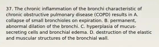 37. The chronic inflammation of the bronchi characteristic of chronic obstructive pulmonary disease (COPD) results in A. collapse of small bronchioles on expiration. B. permanent, abnormal dilation of the bronchi. C. hyperplasia of mucus-secreting cells and bronchial edema. D. destruction of the elastic and muscular structures of the bronchial wall.