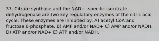 37. Citrate synthase and the NAD+ -specific isocitrate dehydrogenase are two key regulatory enzymes of the citric acid cycle. These enzymes are inhibited by: A) acetyl-CoA and fructose 6-phosphate. B) AMP and/or NAD+ C) AMP and/or NADH. D) ATP and/or NAD+ E) ATP and/or NADH.