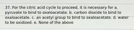 37. For the citric acid cycle to proceed, it is necessary for a. pyruvate to bind to oxaloacetate. b. carbon dioxide to bind to oxaloacetate. c. an acetyl group to bind to oxaloacetate. d. water to be oxidized. e. None of the above