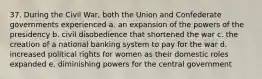 37. During the Civil War, both the Union and Confederate governments experienced a. an expansion of the powers of the presidency b. civil disobedience that shortened the war c. the creation of a national banking system to pay for the war d. increased political rights for women as their domestic roles expanded e. diminishing powers for the central government