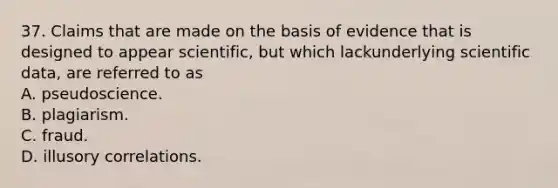 37. Claims that are made on the basis of evidence that is designed to appear scientific, but which lackunderlying scientific data, are referred to as A. pseudoscience. B. plagiarism. C. fraud. D. illusory correlations.