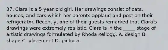 37. Clara is a 5-year-old girl. Her drawings consist of cats, houses, and cars which her parents applaud and post on their refrigerator. Recently, one of their guests remarked that Clara's drawings were extremely realistic. Clara is in the _____ stage of artistic drawings formulated by Rhoda Kellogg. A. design B. shape C. placement D. pictorial