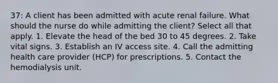 37: A client has been admitted with acute renal failure. What should the nurse do while admitting the client? Select all that apply. 1. Elevate the head of the bed 30 to 45 degrees. 2. Take vital signs. 3. Establish an IV access site. 4. Call the admitting health care provider (HCP) for prescriptions. 5. Contact the hemodialysis unit.