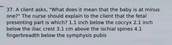 37. A client asks, "What does it mean that the baby is at minus one?" The nurse should explain to the client that the fetal presenting part is which? 1.1 inch below the coccyx 2.1 inch below the iliac crest 3.1 cm above the ischial spines 4.1 fingerbreadth below the symphysis pubis