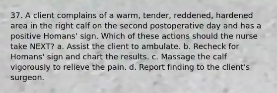 37. A client complains of a warm, tender, reddened, hardened area in the right calf on the second postoperative day and has a positive Homans' sign. Which of these actions should the nurse take NEXT? a. Assist the client to ambulate. b. Recheck for Homans' sign and chart the results. c. Massage the calf vigorously to relieve the pain. d. Report finding to the client's surgeon.