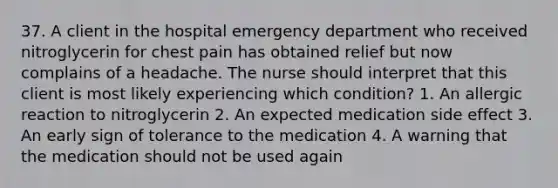 37. A client in the hospital emergency department who received nitroglycerin for chest pain has obtained relief but now complains of a headache. The nurse should interpret that this client is most likely experiencing which condition? 1. An allergic reaction to nitroglycerin 2. An expected medication side effect 3. An early sign of tolerance to the medication 4. A warning that the medication should not be used again