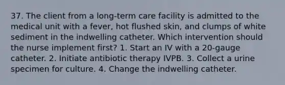 37. The client from a long-term care facility is admitted to the medical unit with a fever, hot flushed skin, and clumps of white sediment in the indwelling catheter. Which intervention should the nurse implement first? 1. Start an IV with a 20-gauge catheter. 2. Initiate antibiotic therapy IVPB. 3. Collect a urine specimen for culture. 4. Change the indwelling catheter.