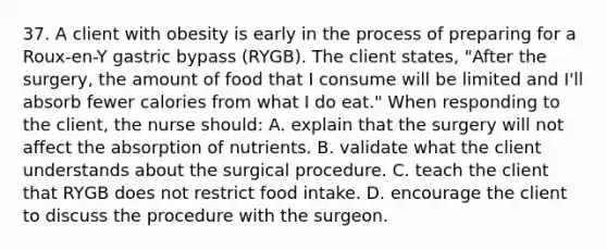 37. A client with obesity is early in the process of preparing for a Roux-en-Y gastric bypass (RYGB). The client states, "After the surgery, the amount of food that I consume will be limited and I'll absorb fewer calories from what I do eat." When responding to the client, the nurse should: A. explain that the surgery will not affect the absorption of nutrients. B. validate what the client understands about the surgical procedure. C. teach the client that RYGB does not restrict food intake. D. encourage the client to discuss the procedure with the surgeon.