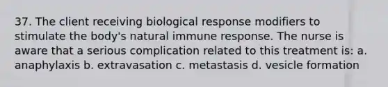 37. The client receiving biological response modifiers to stimulate the body's natural immune response. The nurse is aware that a serious complication related to this treatment is: a. anaphylaxis b. extravasation c. metastasis d. vesicle formation