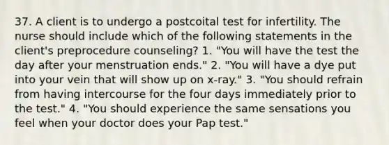 37. A client is to undergo a postcoital test for infertility. The nurse should include which of the following statements in the client's preprocedure counseling? 1. "You will have the test the day after your menstruation ends." 2. "You will have a dye put into your vein that will show up on x-ray." 3. "You should refrain from having intercourse for the four days immediately prior to the test." 4. "You should experience the same sensations you feel when your doctor does your Pap test."