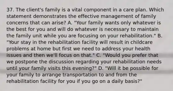 37. The client's family is a vital component in a care plan. Which statement demonstrates the effective management of family concerns that can arise? A. "Your family wants only whatever is the best for you and will do whatever is necessary to maintain the family unit while you are focusing on your rehabilitation." B. "Your stay in the rehabilitation facility will result in childcare problems at home but first we need to address your health issues and then we'll focus on that." C. "Would you prefer that we postpone the discussion regarding your rehabilitation needs until your family visits this evening?" D. "Will it be possible for your family to arrange transportation to and from the rehabilitation facility for you if you go on a daily basis?"