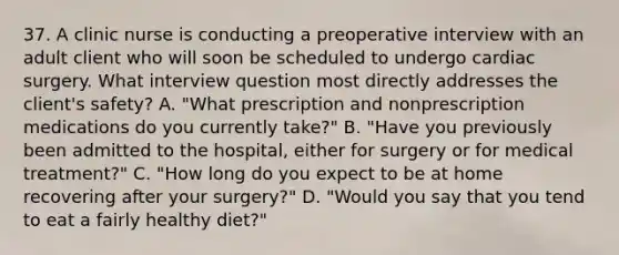 37. A clinic nurse is conducting a preoperative interview with an adult client who will soon be scheduled to undergo cardiac surgery. What interview question most directly addresses the client's safety? A. "What prescription and nonprescription medications do you currently take?" B. "Have you previously been admitted to the hospital, either for surgery or for medical treatment?" C. "How long do you expect to be at home recovering after your surgery?" D. "Would you say that you tend to eat a fairly healthy diet?"