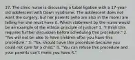 37. The clinic nurse is discussing a tubal ligation with a 17-year-old adolescent with Down syndrome. The adolescent does not want the surgery, but her parents (who are also in the room) are telling her she must have it. Which statement by the nurse would be an example of the ethical principle of justice? 1. "I think this requires further discussion before scheduling this procedure." 2. "You will not be able to have children after you have this procedure." 3. "You should have this procedure because you could not care for a child." 4. "You can refuse this procedure and your parents can't make you have it."