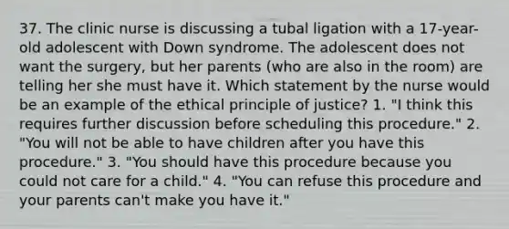 37. The clinic nurse is discussing a tubal ligation with a 17-year-old adolescent with Down syndrome. The adolescent does not want the surgery, but her parents (who are also in the room) are telling her she must have it. Which statement by the nurse would be an example of the ethical principle of justice? 1. "I think this requires further discussion before scheduling this procedure." 2. "You will not be able to have children after you have this procedure." 3. "You should have this procedure because you could not care for a child." 4. "You can refuse this procedure and your parents can't make you have it."