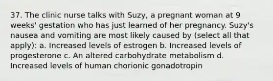 37. The clinic nurse talks with Suzy, a pregnant woman at 9 weeks' gestation who has just learned of her pregnancy. Suzy's nausea and vomiting are most likely caused by (select all that apply): a. Increased levels of estrogen b. Increased levels of progesterone c. An altered carbohydrate metabolism d. Increased levels of human chorionic gonadotropin