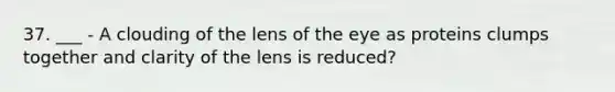 37. ___ - A clouding of the lens of the eye as proteins clumps together and clarity of the lens is reduced?