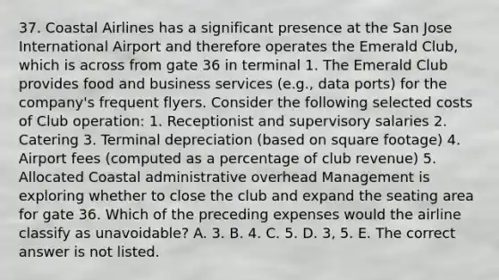 37. Coastal Airlines has a significant presence at the San Jose International Airport and therefore operates the Emerald Club, which is across from gate 36 in terminal 1. The Emerald Club provides food and business services (e.g., data ports) for the company's frequent flyers. Consider the following selected costs of Club operation: 1. Receptionist and supervisory salaries 2. Catering 3. Terminal depreciation (based on square footage) 4. Airport fees (computed as a percentage of club revenue) 5. Allocated Coastal administrative overhead Management is exploring whether to close the club and expand the seating area for gate 36. Which of the preceding expenses would the airline classify as unavoidable? A. 3. B. 4. C. 5. D. 3, 5. E. The correct answer is not listed.