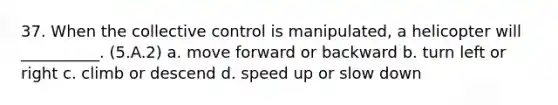 37. When the collective control is manipulated, a helicopter will __________. (5.A.2) a. move forward or backward b. turn left or right c. climb or descend d. speed up or slow down