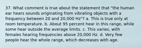 37. What comment is true about the statement that "the human ear hears sounds originating from vibrating objects with a frequency between 20 and 20,000 Hz"? a. This is true only at room temperature. b. About 95 percent hear in this range, while some hear outside the average limits. c. This varies, with females hearing frequencies above 20,000 Hz. d. Very few people hear the whole range, which decreases with age.