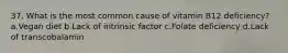 37. What is the most common cause of vitamin B12 deficiency? a.Vegan diet b.Lack of intrinsic factor c.Folate deficiency d.Lack of transcobalamin