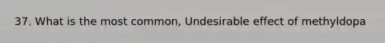 37. What is the most common, Undesirable effect of methyldopa