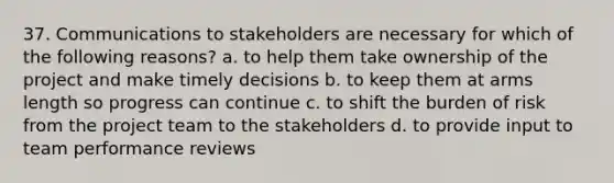 37. Communications to stakeholders are necessary for which of the following reasons? a. to help them take ownership of the project and make timely decisions b. to keep them at arms length so progress can continue c. to shift the burden of risk from the project team to the stakeholders d. to provide input to team performance reviews