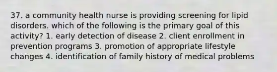 37. a community health nurse is providing screening for lipid disorders. which of the following is the primary goal of this activity? 1. early detection of disease 2. client enrollment in prevention programs 3. promotion of appropriate lifestyle changes 4. identification of family history of medical problems