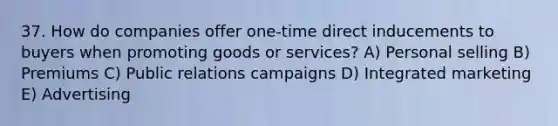 37. How do companies offer one-time direct inducements to buyers when promoting goods or services? A) Personal selling B) Premiums C) Public relations campaigns D) Integrated marketing E) Advertising