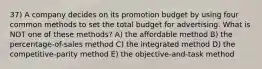 37) A company decides on its promotion budget by using four common methods to set the total budget for advertising. What is NOT one of these methods? A) the affordable method B) the percentage-of-sales method C) the integrated method D) the competitive-parity method E) the objective-and-task method