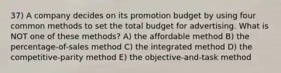 37) A company decides on its promotion budget by using four common methods to set the total budget for advertising. What is NOT one of these methods? A) the affordable method B) the percentage-of-sales method C) the integrated method D) the competitive-parity method E) the objective-and-task method