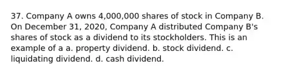 37. Company A owns 4,000,000 shares of stock in Company B. On December 31, 2020, Company A distributed Company B's shares of stock as a dividend to its stockholders. This is an example of a a. property dividend. b. stock dividend. c. liquidating dividend. d. cash dividend.