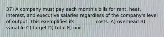 37) A company must pay each month's bills for rent, heat, interest, and executive salaries regardless of the company's level of output. This exemplifies its ________ costs. A) overhead B) variable C) target D) total E) unit