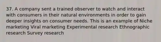 37. A company sent a trained observer to watch and interact with consumers in their natural environments in order to gain deeper insights on consumer needs. This is an example of Niche marketing Viral marketing Experimental research Ethnographic research Survey research